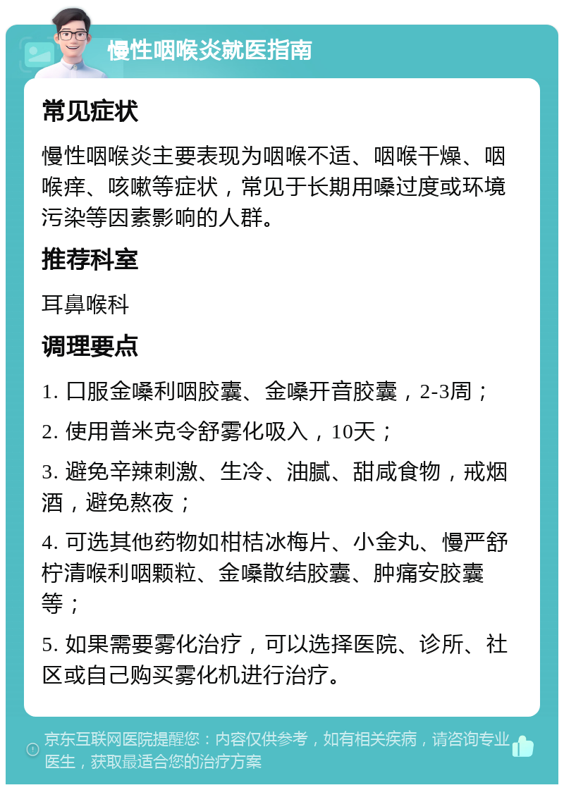 慢性咽喉炎就医指南 常见症状 慢性咽喉炎主要表现为咽喉不适、咽喉干燥、咽喉痒、咳嗽等症状，常见于长期用嗓过度或环境污染等因素影响的人群。 推荐科室 耳鼻喉科 调理要点 1. 口服金嗓利咽胶囊、金嗓开音胶囊，2-3周； 2. 使用普米克令舒雾化吸入，10天； 3. 避免辛辣刺激、生冷、油腻、甜咸食物，戒烟酒，避免熬夜； 4. 可选其他药物如柑桔冰梅片、小金丸、慢严舒柠清喉利咽颗粒、金嗓散结胶囊、肿痛安胶囊等； 5. 如果需要雾化治疗，可以选择医院、诊所、社区或自己购买雾化机进行治疗。