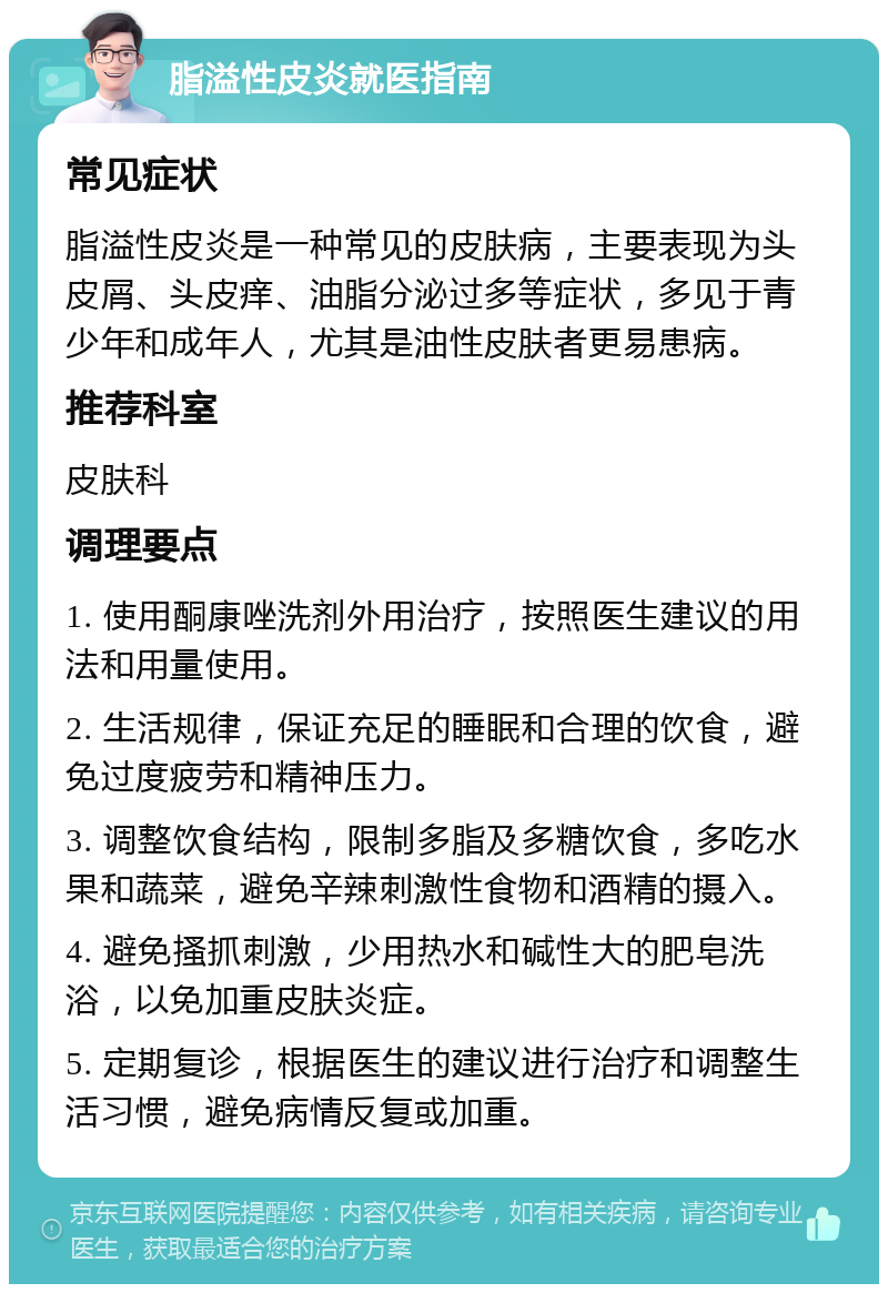 脂溢性皮炎就医指南 常见症状 脂溢性皮炎是一种常见的皮肤病，主要表现为头皮屑、头皮痒、油脂分泌过多等症状，多见于青少年和成年人，尤其是油性皮肤者更易患病。 推荐科室 皮肤科 调理要点 1. 使用酮康唑洗剂外用治疗，按照医生建议的用法和用量使用。 2. 生活规律，保证充足的睡眠和合理的饮食，避免过度疲劳和精神压力。 3. 调整饮食结构，限制多脂及多糖饮食，多吃水果和蔬菜，避免辛辣刺激性食物和酒精的摄入。 4. 避免搔抓刺激，少用热水和碱性大的肥皂洗浴，以免加重皮肤炎症。 5. 定期复诊，根据医生的建议进行治疗和调整生活习惯，避免病情反复或加重。