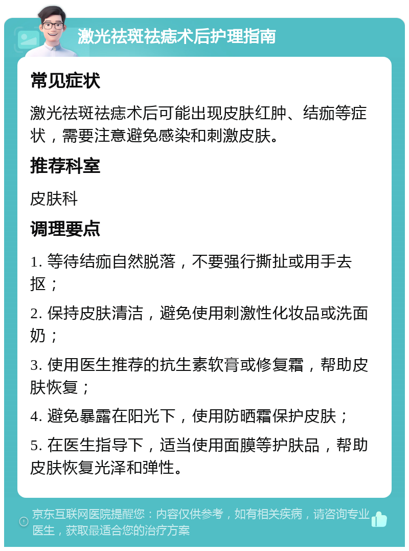 激光祛斑祛痣术后护理指南 常见症状 激光祛斑祛痣术后可能出现皮肤红肿、结痂等症状，需要注意避免感染和刺激皮肤。 推荐科室 皮肤科 调理要点 1. 等待结痂自然脱落，不要强行撕扯或用手去抠； 2. 保持皮肤清洁，避免使用刺激性化妆品或洗面奶； 3. 使用医生推荐的抗生素软膏或修复霜，帮助皮肤恢复； 4. 避免暴露在阳光下，使用防晒霜保护皮肤； 5. 在医生指导下，适当使用面膜等护肤品，帮助皮肤恢复光泽和弹性。