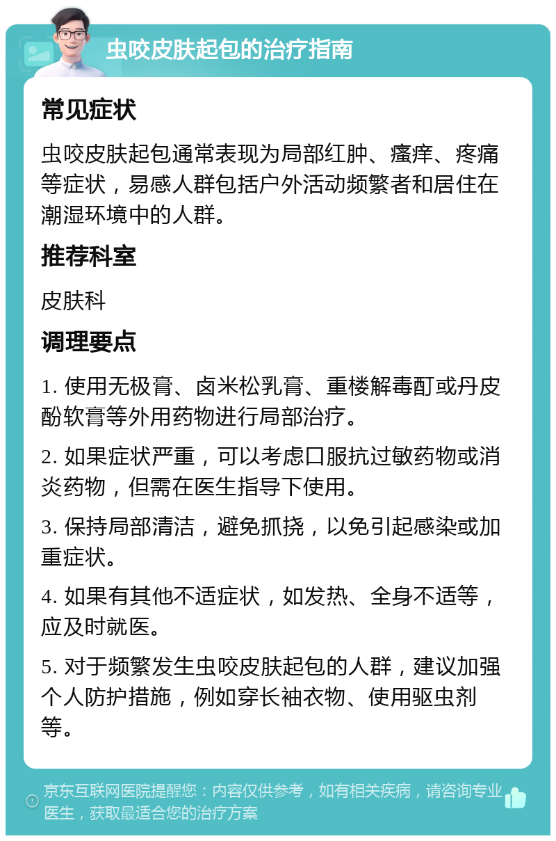 虫咬皮肤起包的治疗指南 常见症状 虫咬皮肤起包通常表现为局部红肿、瘙痒、疼痛等症状，易感人群包括户外活动频繁者和居住在潮湿环境中的人群。 推荐科室 皮肤科 调理要点 1. 使用无极膏、卤米松乳膏、重楼解毒酊或丹皮酚软膏等外用药物进行局部治疗。 2. 如果症状严重，可以考虑口服抗过敏药物或消炎药物，但需在医生指导下使用。 3. 保持局部清洁，避免抓挠，以免引起感染或加重症状。 4. 如果有其他不适症状，如发热、全身不适等，应及时就医。 5. 对于频繁发生虫咬皮肤起包的人群，建议加强个人防护措施，例如穿长袖衣物、使用驱虫剂等。