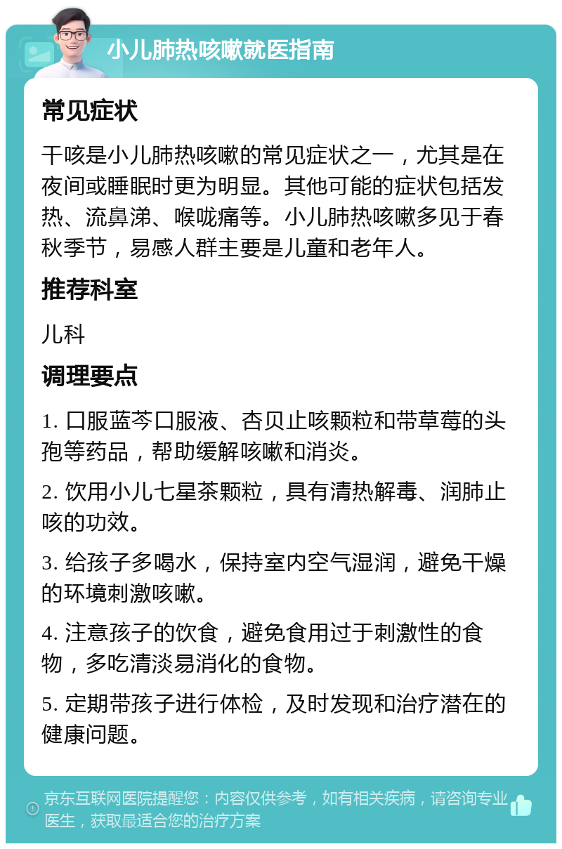 小儿肺热咳嗽就医指南 常见症状 干咳是小儿肺热咳嗽的常见症状之一，尤其是在夜间或睡眠时更为明显。其他可能的症状包括发热、流鼻涕、喉咙痛等。小儿肺热咳嗽多见于春秋季节，易感人群主要是儿童和老年人。 推荐科室 儿科 调理要点 1. 口服蓝芩口服液、杏贝止咳颗粒和带草莓的头孢等药品，帮助缓解咳嗽和消炎。 2. 饮用小儿七星茶颗粒，具有清热解毒、润肺止咳的功效。 3. 给孩子多喝水，保持室内空气湿润，避免干燥的环境刺激咳嗽。 4. 注意孩子的饮食，避免食用过于刺激性的食物，多吃清淡易消化的食物。 5. 定期带孩子进行体检，及时发现和治疗潜在的健康问题。