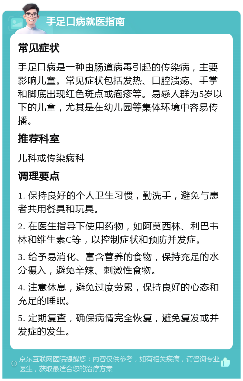 手足口病就医指南 常见症状 手足口病是一种由肠道病毒引起的传染病，主要影响儿童。常见症状包括发热、口腔溃疡、手掌和脚底出现红色斑点或疱疹等。易感人群为5岁以下的儿童，尤其是在幼儿园等集体环境中容易传播。 推荐科室 儿科或传染病科 调理要点 1. 保持良好的个人卫生习惯，勤洗手，避免与患者共用餐具和玩具。 2. 在医生指导下使用药物，如阿莫西林、利巴韦林和维生素C等，以控制症状和预防并发症。 3. 给予易消化、富含营养的食物，保持充足的水分摄入，避免辛辣、刺激性食物。 4. 注意休息，避免过度劳累，保持良好的心态和充足的睡眠。 5. 定期复查，确保病情完全恢复，避免复发或并发症的发生。