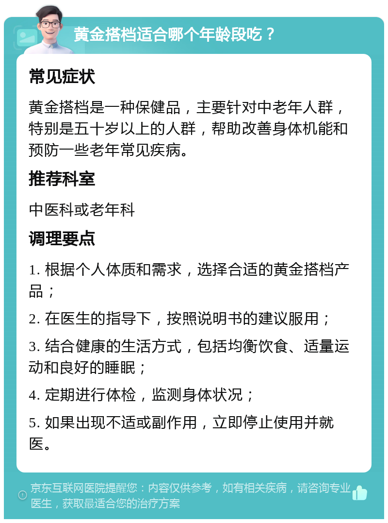 黄金搭档适合哪个年龄段吃？ 常见症状 黄金搭档是一种保健品，主要针对中老年人群，特别是五十岁以上的人群，帮助改善身体机能和预防一些老年常见疾病。 推荐科室 中医科或老年科 调理要点 1. 根据个人体质和需求，选择合适的黄金搭档产品； 2. 在医生的指导下，按照说明书的建议服用； 3. 结合健康的生活方式，包括均衡饮食、适量运动和良好的睡眠； 4. 定期进行体检，监测身体状况； 5. 如果出现不适或副作用，立即停止使用并就医。