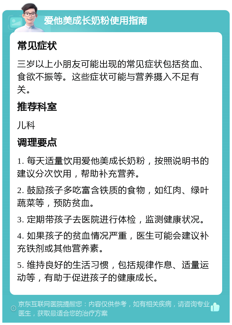 爱他美成长奶粉使用指南 常见症状 三岁以上小朋友可能出现的常见症状包括贫血、食欲不振等。这些症状可能与营养摄入不足有关。 推荐科室 儿科 调理要点 1. 每天适量饮用爱他美成长奶粉，按照说明书的建议分次饮用，帮助补充营养。 2. 鼓励孩子多吃富含铁质的食物，如红肉、绿叶蔬菜等，预防贫血。 3. 定期带孩子去医院进行体检，监测健康状况。 4. 如果孩子的贫血情况严重，医生可能会建议补充铁剂或其他营养素。 5. 维持良好的生活习惯，包括规律作息、适量运动等，有助于促进孩子的健康成长。