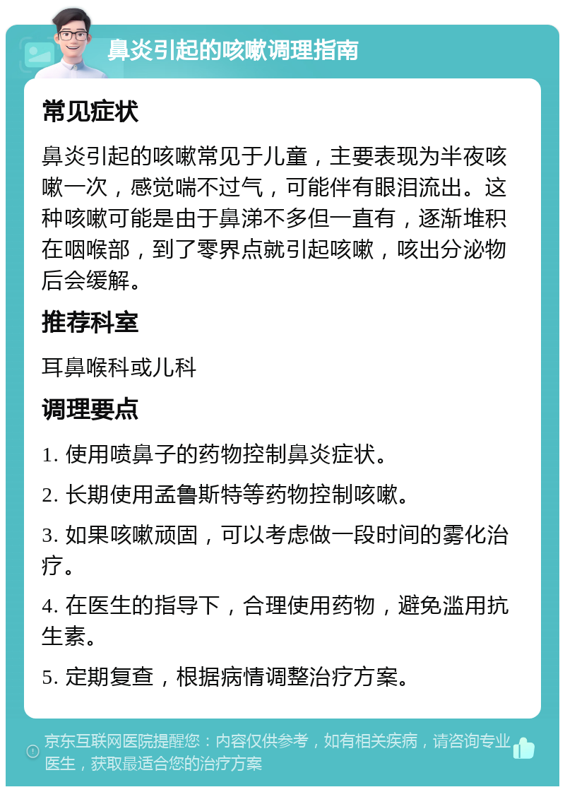 鼻炎引起的咳嗽调理指南 常见症状 鼻炎引起的咳嗽常见于儿童，主要表现为半夜咳嗽一次，感觉喘不过气，可能伴有眼泪流出。这种咳嗽可能是由于鼻涕不多但一直有，逐渐堆积在咽喉部，到了零界点就引起咳嗽，咳出分泌物后会缓解。 推荐科室 耳鼻喉科或儿科 调理要点 1. 使用喷鼻子的药物控制鼻炎症状。 2. 长期使用孟鲁斯特等药物控制咳嗽。 3. 如果咳嗽顽固，可以考虑做一段时间的雾化治疗。 4. 在医生的指导下，合理使用药物，避免滥用抗生素。 5. 定期复查，根据病情调整治疗方案。