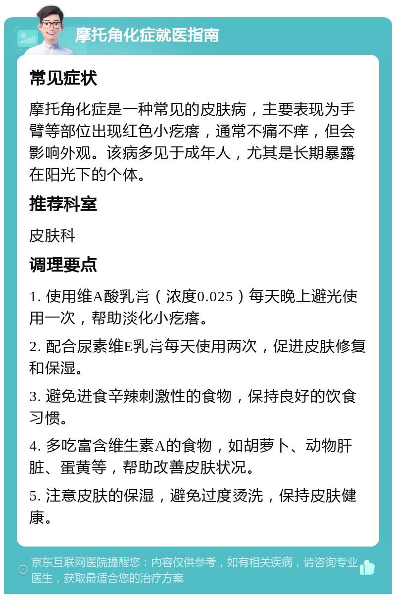 摩托角化症就医指南 常见症状 摩托角化症是一种常见的皮肤病，主要表现为手臂等部位出现红色小疙瘩，通常不痛不痒，但会影响外观。该病多见于成年人，尤其是长期暴露在阳光下的个体。 推荐科室 皮肤科 调理要点 1. 使用维A酸乳膏（浓度0.025）每天晚上避光使用一次，帮助淡化小疙瘩。 2. 配合尿素维E乳膏每天使用两次，促进皮肤修复和保湿。 3. 避免进食辛辣刺激性的食物，保持良好的饮食习惯。 4. 多吃富含维生素A的食物，如胡萝卜、动物肝脏、蛋黄等，帮助改善皮肤状况。 5. 注意皮肤的保湿，避免过度烫洗，保持皮肤健康。