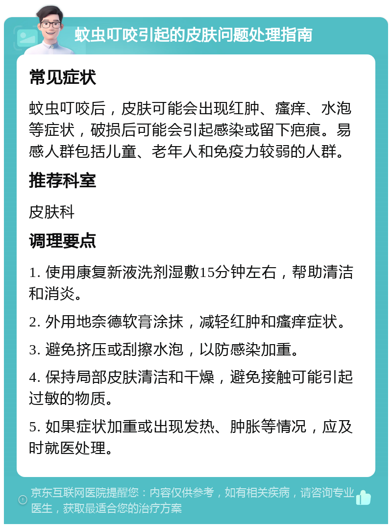 蚊虫叮咬引起的皮肤问题处理指南 常见症状 蚊虫叮咬后，皮肤可能会出现红肿、瘙痒、水泡等症状，破损后可能会引起感染或留下疤痕。易感人群包括儿童、老年人和免疫力较弱的人群。 推荐科室 皮肤科 调理要点 1. 使用康复新液洗剂湿敷15分钟左右，帮助清洁和消炎。 2. 外用地奈德软膏涂抹，减轻红肿和瘙痒症状。 3. 避免挤压或刮擦水泡，以防感染加重。 4. 保持局部皮肤清洁和干燥，避免接触可能引起过敏的物质。 5. 如果症状加重或出现发热、肿胀等情况，应及时就医处理。