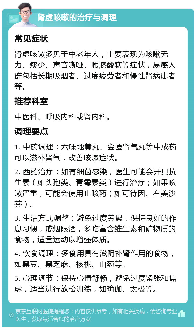 肾虚咳嗽的治疗与调理 常见症状 肾虚咳嗽多见于中老年人，主要表现为咳嗽无力、痰少、声音嘶哑、腰膝酸软等症状，易感人群包括长期吸烟者、过度疲劳者和慢性肾病患者等。 推荐科室 中医科、呼吸内科或肾内科。 调理要点 1. 中药调理：六味地黄丸、金匮肾气丸等中成药可以滋补肾气，改善咳嗽症状。 2. 西药治疗：如有细菌感染，医生可能会开具抗生素（如头孢类、青霉素类）进行治疗；如果咳嗽严重，可能会使用止咳药（如可待因、右美沙芬）。 3. 生活方式调整：避免过度劳累，保持良好的作息习惯，戒烟限酒，多吃富含维生素和矿物质的食物，适量运动以增强体质。 4. 饮食调理：多食用具有滋阴补肾作用的食物，如黑豆、黑芝麻、核桃、山药等。 5. 心理调节：保持心情舒畅，避免过度紧张和焦虑，适当进行放松训练，如瑜伽、太极等。