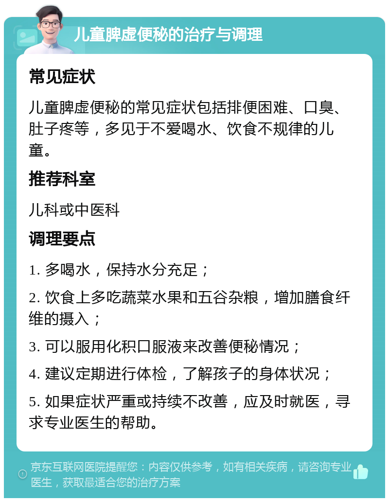 儿童脾虚便秘的治疗与调理 常见症状 儿童脾虚便秘的常见症状包括排便困难、口臭、肚子疼等，多见于不爱喝水、饮食不规律的儿童。 推荐科室 儿科或中医科 调理要点 1. 多喝水，保持水分充足； 2. 饮食上多吃蔬菜水果和五谷杂粮，增加膳食纤维的摄入； 3. 可以服用化积口服液来改善便秘情况； 4. 建议定期进行体检，了解孩子的身体状况； 5. 如果症状严重或持续不改善，应及时就医，寻求专业医生的帮助。