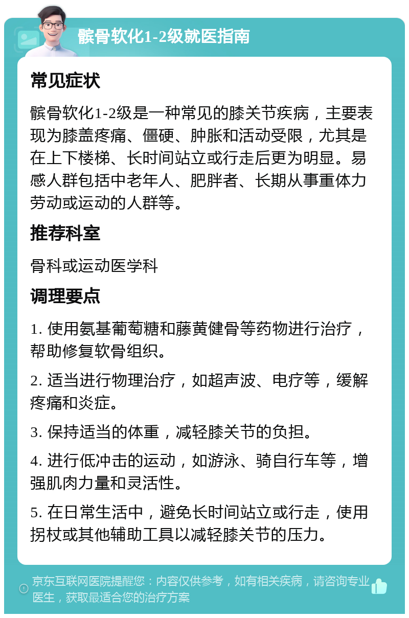 髌骨软化1-2级就医指南 常见症状 髌骨软化1-2级是一种常见的膝关节疾病，主要表现为膝盖疼痛、僵硬、肿胀和活动受限，尤其是在上下楼梯、长时间站立或行走后更为明显。易感人群包括中老年人、肥胖者、长期从事重体力劳动或运动的人群等。 推荐科室 骨科或运动医学科 调理要点 1. 使用氨基葡萄糖和藤黄健骨等药物进行治疗，帮助修复软骨组织。 2. 适当进行物理治疗，如超声波、电疗等，缓解疼痛和炎症。 3. 保持适当的体重，减轻膝关节的负担。 4. 进行低冲击的运动，如游泳、骑自行车等，增强肌肉力量和灵活性。 5. 在日常生活中，避免长时间站立或行走，使用拐杖或其他辅助工具以减轻膝关节的压力。