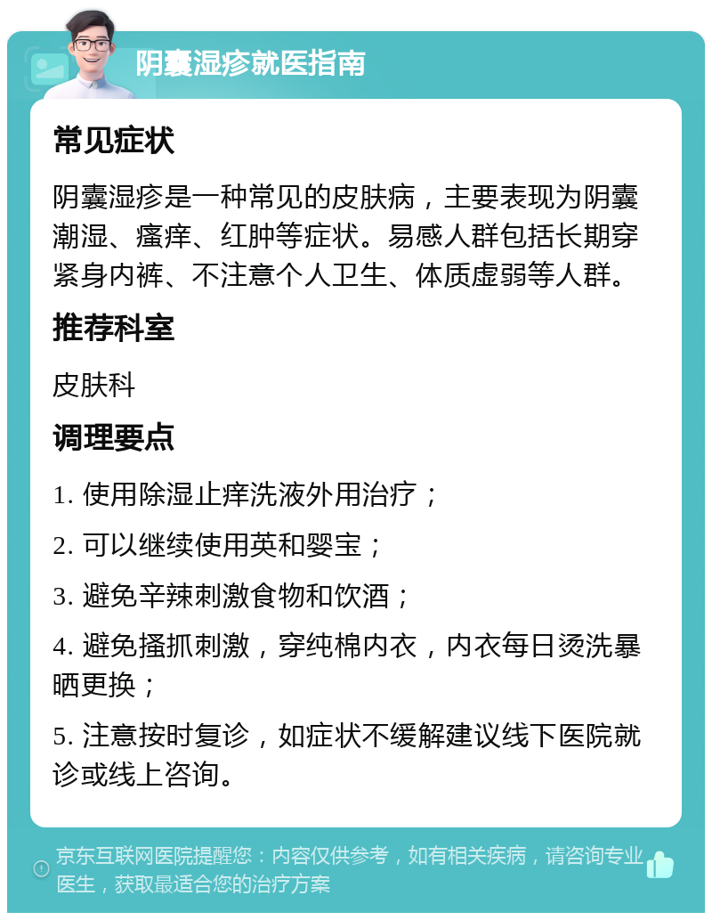 阴囊湿疹就医指南 常见症状 阴囊湿疹是一种常见的皮肤病，主要表现为阴囊潮湿、瘙痒、红肿等症状。易感人群包括长期穿紧身内裤、不注意个人卫生、体质虚弱等人群。 推荐科室 皮肤科 调理要点 1. 使用除湿止痒洗液外用治疗； 2. 可以继续使用英和婴宝； 3. 避免辛辣刺激食物和饮酒； 4. 避免搔抓刺激，穿纯棉内衣，内衣每日烫洗暴晒更换； 5. 注意按时复诊，如症状不缓解建议线下医院就诊或线上咨询。