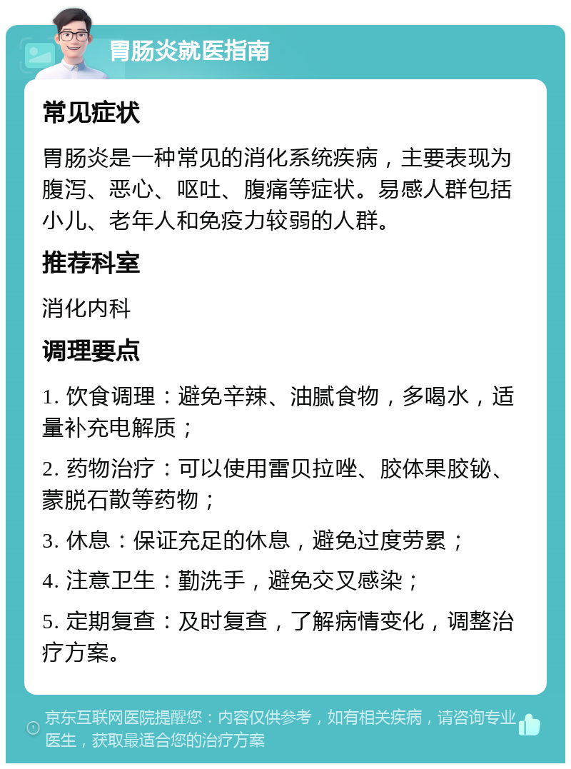 胃肠炎就医指南 常见症状 胃肠炎是一种常见的消化系统疾病，主要表现为腹泻、恶心、呕吐、腹痛等症状。易感人群包括小儿、老年人和免疫力较弱的人群。 推荐科室 消化内科 调理要点 1. 饮食调理：避免辛辣、油腻食物，多喝水，适量补充电解质； 2. 药物治疗：可以使用雷贝拉唑、胶体果胶铋、蒙脱石散等药物； 3. 休息：保证充足的休息，避免过度劳累； 4. 注意卫生：勤洗手，避免交叉感染； 5. 定期复查：及时复查，了解病情变化，调整治疗方案。