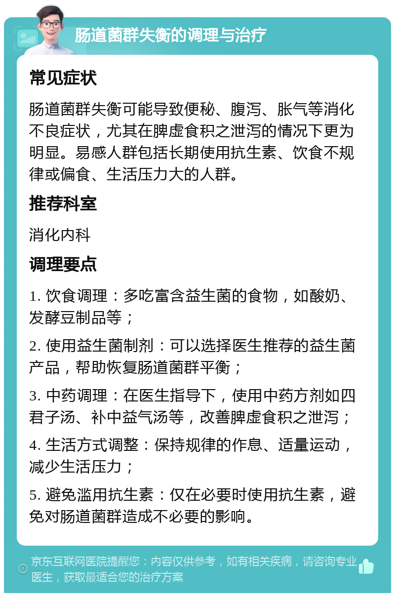 肠道菌群失衡的调理与治疗 常见症状 肠道菌群失衡可能导致便秘、腹泻、胀气等消化不良症状，尤其在脾虚食积之泄泻的情况下更为明显。易感人群包括长期使用抗生素、饮食不规律或偏食、生活压力大的人群。 推荐科室 消化内科 调理要点 1. 饮食调理：多吃富含益生菌的食物，如酸奶、发酵豆制品等； 2. 使用益生菌制剂：可以选择医生推荐的益生菌产品，帮助恢复肠道菌群平衡； 3. 中药调理：在医生指导下，使用中药方剂如四君子汤、补中益气汤等，改善脾虚食积之泄泻； 4. 生活方式调整：保持规律的作息、适量运动，减少生活压力； 5. 避免滥用抗生素：仅在必要时使用抗生素，避免对肠道菌群造成不必要的影响。