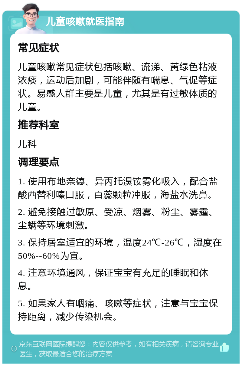 儿童咳嗽就医指南 常见症状 儿童咳嗽常见症状包括咳嗽、流涕、黄绿色粘液浓痰，运动后加剧，可能伴随有喘息、气促等症状。易感人群主要是儿童，尤其是有过敏体质的儿童。 推荐科室 儿科 调理要点 1. 使用布地奈德、异丙托溴铵雾化吸入，配合盐酸西替利嗪口服，百蕊颗粒冲服，海盐水洗鼻。 2. 避免接触过敏原、受凉、烟雾、粉尘、雾霾、尘螨等环境刺激。 3. 保持居室适宜的环境，温度24℃-26℃，湿度在50%--60%为宜。 4. 注意环境通风，保证宝宝有充足的睡眠和休息。 5. 如果家人有咽痛、咳嗽等症状，注意与宝宝保持距离，减少传染机会。