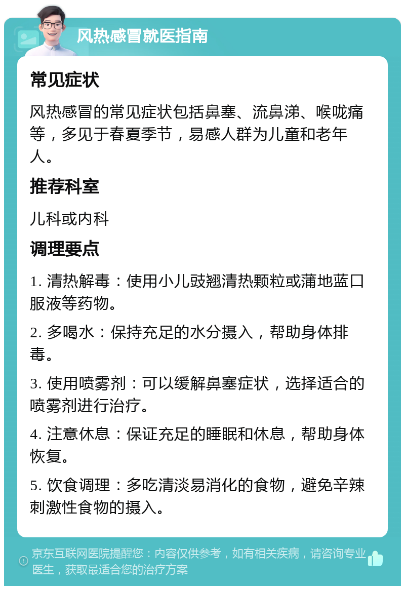 风热感冒就医指南 常见症状 风热感冒的常见症状包括鼻塞、流鼻涕、喉咙痛等，多见于春夏季节，易感人群为儿童和老年人。 推荐科室 儿科或内科 调理要点 1. 清热解毒：使用小儿豉翘清热颗粒或蒲地蓝口服液等药物。 2. 多喝水：保持充足的水分摄入，帮助身体排毒。 3. 使用喷雾剂：可以缓解鼻塞症状，选择适合的喷雾剂进行治疗。 4. 注意休息：保证充足的睡眠和休息，帮助身体恢复。 5. 饮食调理：多吃清淡易消化的食物，避免辛辣刺激性食物的摄入。