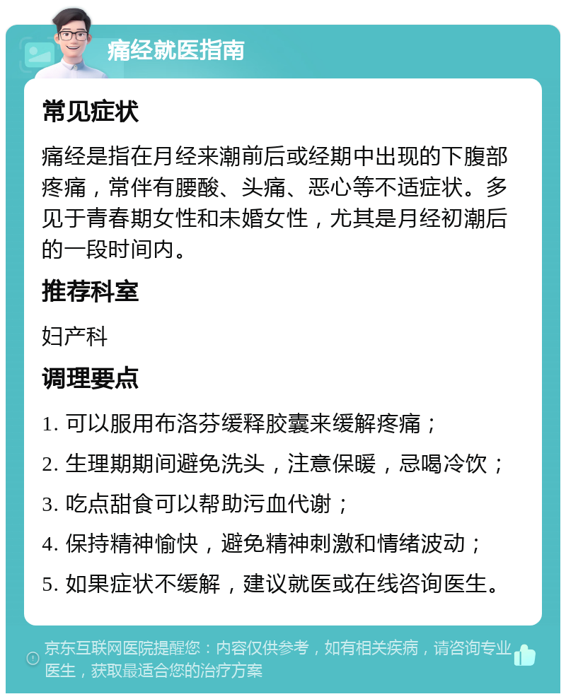 痛经就医指南 常见症状 痛经是指在月经来潮前后或经期中出现的下腹部疼痛，常伴有腰酸、头痛、恶心等不适症状。多见于青春期女性和未婚女性，尤其是月经初潮后的一段时间内。 推荐科室 妇产科 调理要点 1. 可以服用布洛芬缓释胶囊来缓解疼痛； 2. 生理期期间避免洗头，注意保暖，忌喝冷饮； 3. 吃点甜食可以帮助污血代谢； 4. 保持精神愉快，避免精神刺激和情绪波动； 5. 如果症状不缓解，建议就医或在线咨询医生。