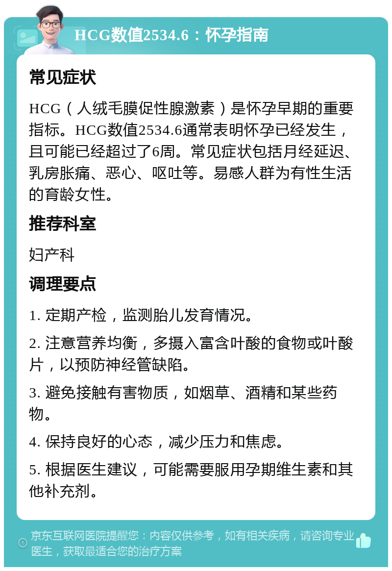 HCG数值2534.6：怀孕指南 常见症状 HCG（人绒毛膜促性腺激素）是怀孕早期的重要指标。HCG数值2534.6通常表明怀孕已经发生，且可能已经超过了6周。常见症状包括月经延迟、乳房胀痛、恶心、呕吐等。易感人群为有性生活的育龄女性。 推荐科室 妇产科 调理要点 1. 定期产检，监测胎儿发育情况。 2. 注意营养均衡，多摄入富含叶酸的食物或叶酸片，以预防神经管缺陷。 3. 避免接触有害物质，如烟草、酒精和某些药物。 4. 保持良好的心态，减少压力和焦虑。 5. 根据医生建议，可能需要服用孕期维生素和其他补充剂。