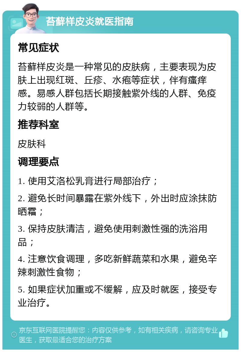 苔藓样皮炎就医指南 常见症状 苔藓样皮炎是一种常见的皮肤病，主要表现为皮肤上出现红斑、丘疹、水疱等症状，伴有瘙痒感。易感人群包括长期接触紫外线的人群、免疫力较弱的人群等。 推荐科室 皮肤科 调理要点 1. 使用艾洛松乳膏进行局部治疗； 2. 避免长时间暴露在紫外线下，外出时应涂抹防晒霜； 3. 保持皮肤清洁，避免使用刺激性强的洗浴用品； 4. 注意饮食调理，多吃新鲜蔬菜和水果，避免辛辣刺激性食物； 5. 如果症状加重或不缓解，应及时就医，接受专业治疗。