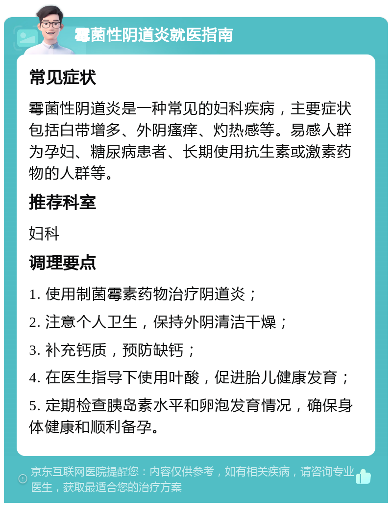 霉菌性阴道炎就医指南 常见症状 霉菌性阴道炎是一种常见的妇科疾病，主要症状包括白带增多、外阴瘙痒、灼热感等。易感人群为孕妇、糖尿病患者、长期使用抗生素或激素药物的人群等。 推荐科室 妇科 调理要点 1. 使用制菌霉素药物治疗阴道炎； 2. 注意个人卫生，保持外阴清洁干燥； 3. 补充钙质，预防缺钙； 4. 在医生指导下使用叶酸，促进胎儿健康发育； 5. 定期检查胰岛素水平和卵泡发育情况，确保身体健康和顺利备孕。