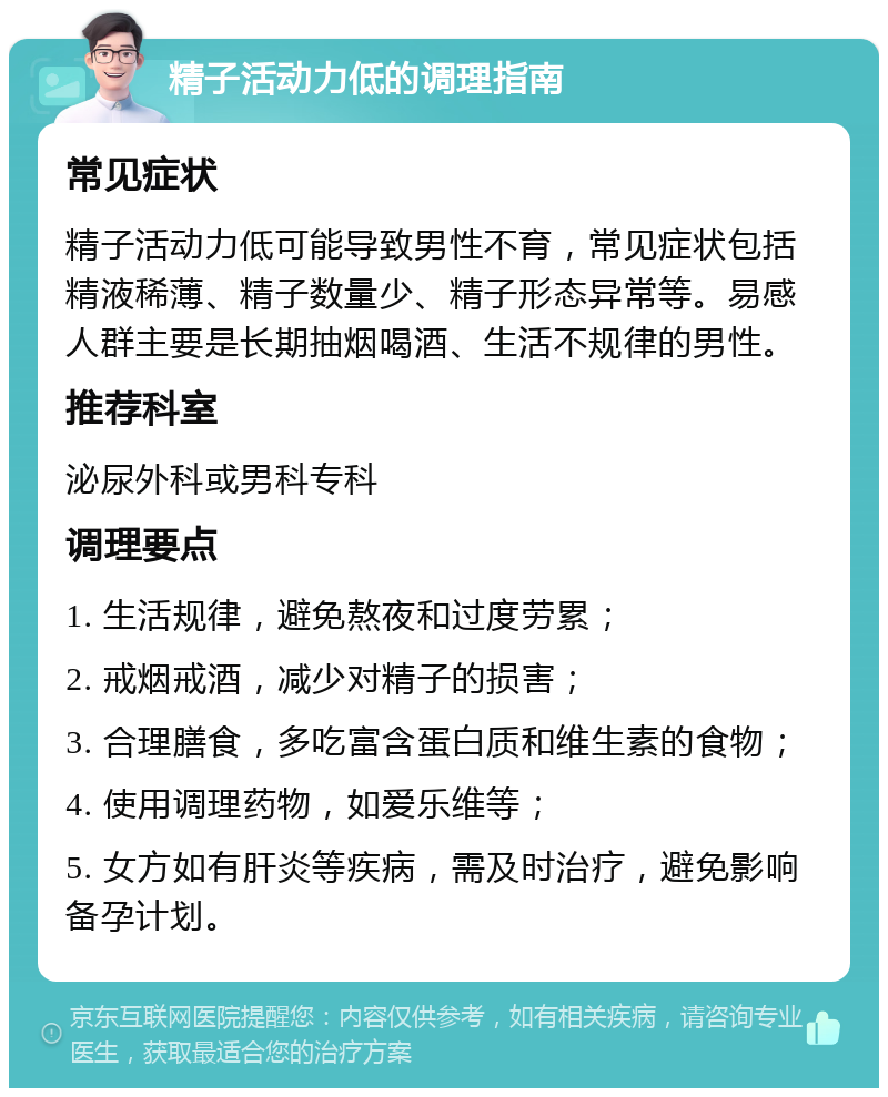 精子活动力低的调理指南 常见症状 精子活动力低可能导致男性不育，常见症状包括精液稀薄、精子数量少、精子形态异常等。易感人群主要是长期抽烟喝酒、生活不规律的男性。 推荐科室 泌尿外科或男科专科 调理要点 1. 生活规律，避免熬夜和过度劳累； 2. 戒烟戒酒，减少对精子的损害； 3. 合理膳食，多吃富含蛋白质和维生素的食物； 4. 使用调理药物，如爱乐维等； 5. 女方如有肝炎等疾病，需及时治疗，避免影响备孕计划。