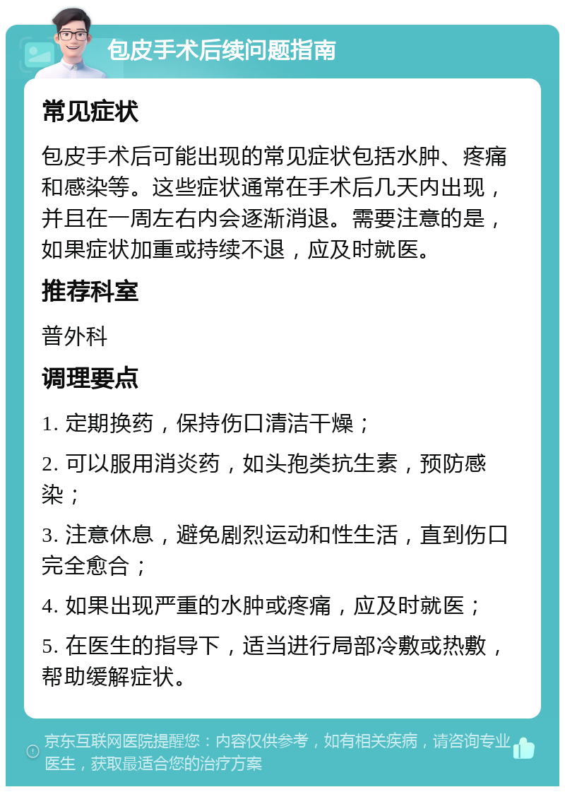 包皮手术后续问题指南 常见症状 包皮手术后可能出现的常见症状包括水肿、疼痛和感染等。这些症状通常在手术后几天内出现，并且在一周左右内会逐渐消退。需要注意的是，如果症状加重或持续不退，应及时就医。 推荐科室 普外科 调理要点 1. 定期换药，保持伤口清洁干燥； 2. 可以服用消炎药，如头孢类抗生素，预防感染； 3. 注意休息，避免剧烈运动和性生活，直到伤口完全愈合； 4. 如果出现严重的水肿或疼痛，应及时就医； 5. 在医生的指导下，适当进行局部冷敷或热敷，帮助缓解症状。