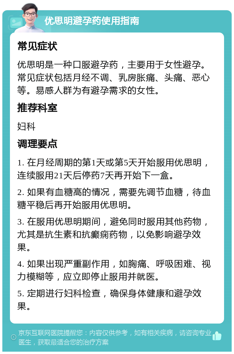 优思明避孕药使用指南 常见症状 优思明是一种口服避孕药，主要用于女性避孕。常见症状包括月经不调、乳房胀痛、头痛、恶心等。易感人群为有避孕需求的女性。 推荐科室 妇科 调理要点 1. 在月经周期的第1天或第5天开始服用优思明，连续服用21天后停药7天再开始下一盒。 2. 如果有血糖高的情况，需要先调节血糖，待血糖平稳后再开始服用优思明。 3. 在服用优思明期间，避免同时服用其他药物，尤其是抗生素和抗癫痫药物，以免影响避孕效果。 4. 如果出现严重副作用，如胸痛、呼吸困难、视力模糊等，应立即停止服用并就医。 5. 定期进行妇科检查，确保身体健康和避孕效果。