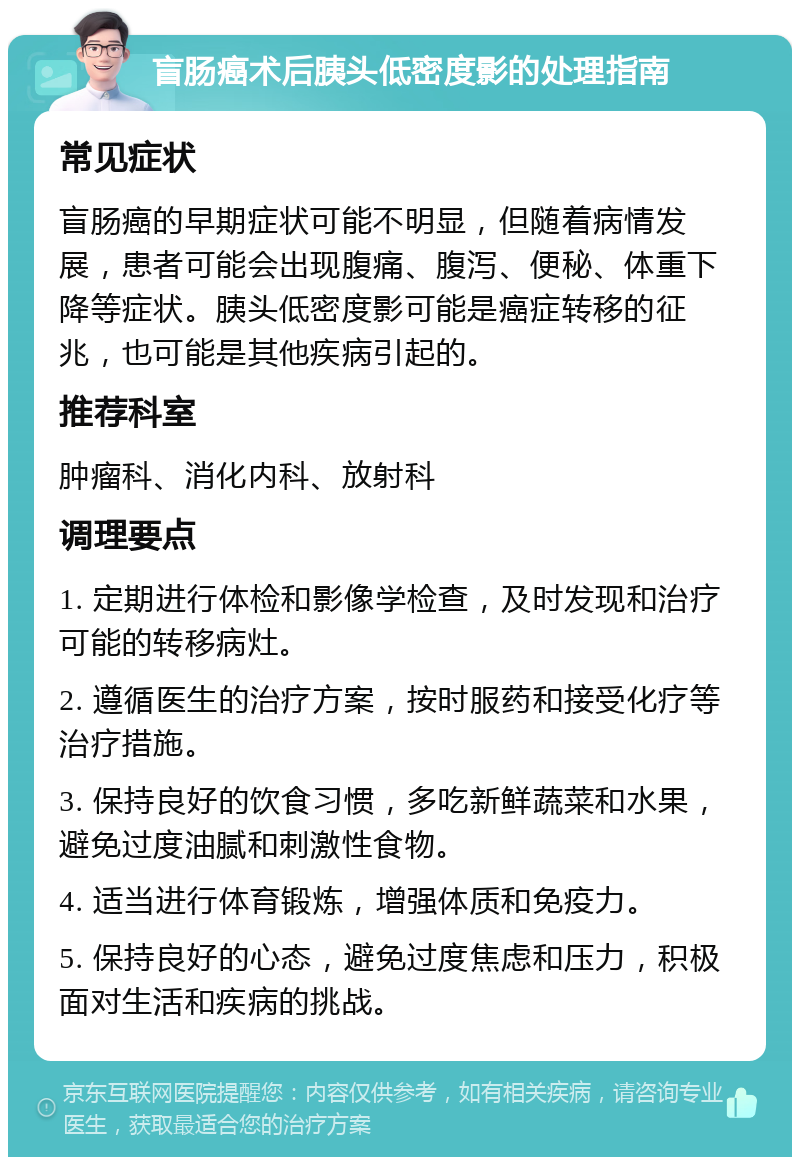 盲肠癌术后胰头低密度影的处理指南 常见症状 盲肠癌的早期症状可能不明显，但随着病情发展，患者可能会出现腹痛、腹泻、便秘、体重下降等症状。胰头低密度影可能是癌症转移的征兆，也可能是其他疾病引起的。 推荐科室 肿瘤科、消化内科、放射科 调理要点 1. 定期进行体检和影像学检查，及时发现和治疗可能的转移病灶。 2. 遵循医生的治疗方案，按时服药和接受化疗等治疗措施。 3. 保持良好的饮食习惯，多吃新鲜蔬菜和水果，避免过度油腻和刺激性食物。 4. 适当进行体育锻炼，增强体质和免疫力。 5. 保持良好的心态，避免过度焦虑和压力，积极面对生活和疾病的挑战。