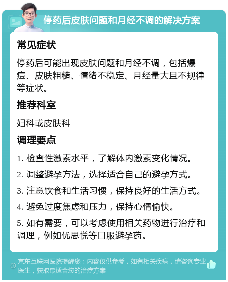 停药后皮肤问题和月经不调的解决方案 常见症状 停药后可能出现皮肤问题和月经不调，包括爆痘、皮肤粗糙、情绪不稳定、月经量大且不规律等症状。 推荐科室 妇科或皮肤科 调理要点 1. 检查性激素水平，了解体内激素变化情况。 2. 调整避孕方法，选择适合自己的避孕方式。 3. 注意饮食和生活习惯，保持良好的生活方式。 4. 避免过度焦虑和压力，保持心情愉快。 5. 如有需要，可以考虑使用相关药物进行治疗和调理，例如优思悦等口服避孕药。