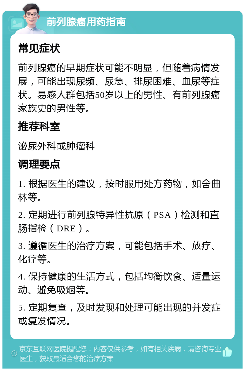 前列腺癌用药指南 常见症状 前列腺癌的早期症状可能不明显，但随着病情发展，可能出现尿频、尿急、排尿困难、血尿等症状。易感人群包括50岁以上的男性、有前列腺癌家族史的男性等。 推荐科室 泌尿外科或肿瘤科 调理要点 1. 根据医生的建议，按时服用处方药物，如舍曲林等。 2. 定期进行前列腺特异性抗原（PSA）检测和直肠指检（DRE）。 3. 遵循医生的治疗方案，可能包括手术、放疗、化疗等。 4. 保持健康的生活方式，包括均衡饮食、适量运动、避免吸烟等。 5. 定期复查，及时发现和处理可能出现的并发症或复发情况。