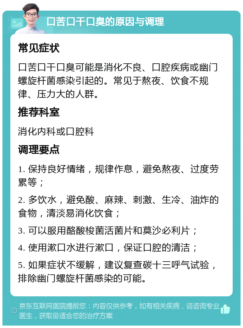 口苦口干口臭的原因与调理 常见症状 口苦口干口臭可能是消化不良、口腔疾病或幽门螺旋杆菌感染引起的。常见于熬夜、饮食不规律、压力大的人群。 推荐科室 消化内科或口腔科 调理要点 1. 保持良好情绪，规律作息，避免熬夜、过度劳累等； 2. 多饮水，避免酸、麻辣、刺激、生冷、油炸的食物，清淡易消化饮食； 3. 可以服用酪酸梭菌活菌片和莫沙必利片； 4. 使用漱口水进行漱口，保证口腔的清洁； 5. 如果症状不缓解，建议复查碳十三呼气试验，排除幽门螺旋杆菌感染的可能。