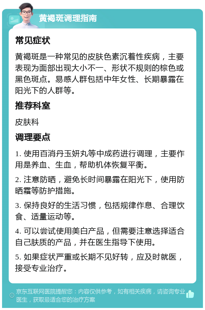 黄褐斑调理指南 常见症状 黄褐斑是一种常见的皮肤色素沉着性疾病，主要表现为面部出现大小不一、形状不规则的棕色或黑色斑点。易感人群包括中年女性、长期暴露在阳光下的人群等。 推荐科室 皮肤科 调理要点 1. 使用百消丹玉妍丸等中成药进行调理，主要作用是养血、生血，帮助机体恢复平衡。 2. 注意防晒，避免长时间暴露在阳光下，使用防晒霜等防护措施。 3. 保持良好的生活习惯，包括规律作息、合理饮食、适量运动等。 4. 可以尝试使用美白产品，但需要注意选择适合自己肤质的产品，并在医生指导下使用。 5. 如果症状严重或长期不见好转，应及时就医，接受专业治疗。