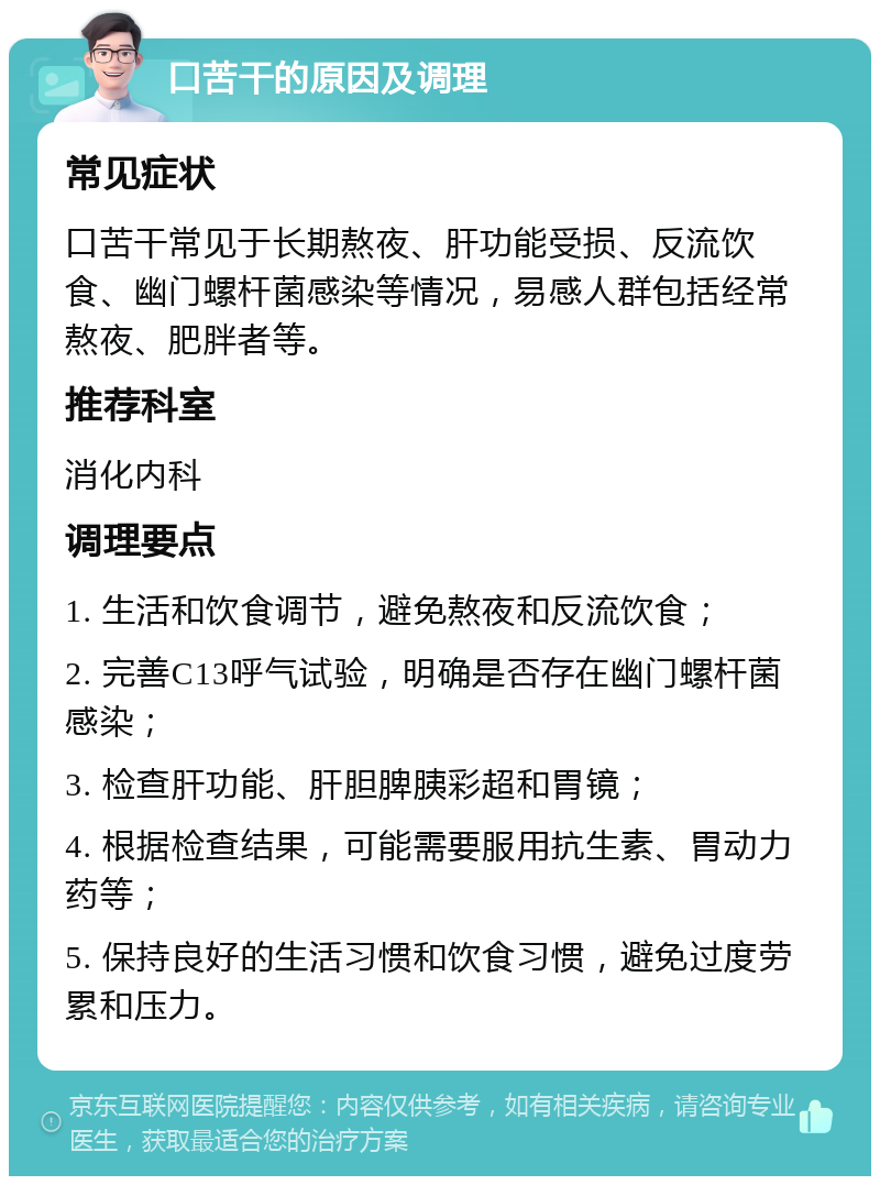 口苦干的原因及调理 常见症状 口苦干常见于长期熬夜、肝功能受损、反流饮食、幽门螺杆菌感染等情况，易感人群包括经常熬夜、肥胖者等。 推荐科室 消化内科 调理要点 1. 生活和饮食调节，避免熬夜和反流饮食； 2. 完善C13呼气试验，明确是否存在幽门螺杆菌感染； 3. 检查肝功能、肝胆脾胰彩超和胃镜； 4. 根据检查结果，可能需要服用抗生素、胃动力药等； 5. 保持良好的生活习惯和饮食习惯，避免过度劳累和压力。