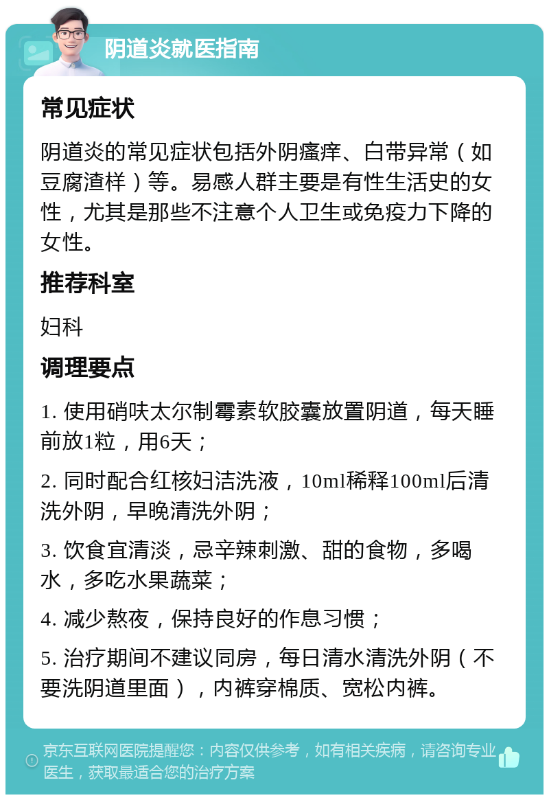 阴道炎就医指南 常见症状 阴道炎的常见症状包括外阴瘙痒、白带异常（如豆腐渣样）等。易感人群主要是有性生活史的女性，尤其是那些不注意个人卫生或免疫力下降的女性。 推荐科室 妇科 调理要点 1. 使用硝呋太尔制霉素软胶囊放置阴道，每天睡前放1粒，用6天； 2. 同时配合红核妇洁洗液，10ml稀释100ml后清洗外阴，早晚清洗外阴； 3. 饮食宜清淡，忌辛辣刺激、甜的食物，多喝水，多吃水果蔬菜； 4. 减少熬夜，保持良好的作息习惯； 5. 治疗期间不建议同房，每日清水清洗外阴（不要洗阴道里面），内裤穿棉质、宽松内裤。