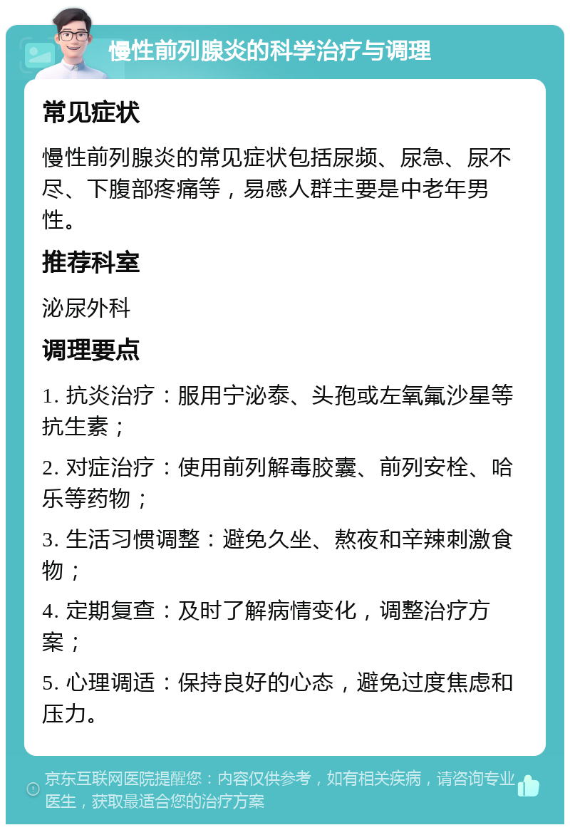 慢性前列腺炎的科学治疗与调理 常见症状 慢性前列腺炎的常见症状包括尿频、尿急、尿不尽、下腹部疼痛等，易感人群主要是中老年男性。 推荐科室 泌尿外科 调理要点 1. 抗炎治疗：服用宁泌泰、头孢或左氧氟沙星等抗生素； 2. 对症治疗：使用前列解毒胶囊、前列安栓、哈乐等药物； 3. 生活习惯调整：避免久坐、熬夜和辛辣刺激食物； 4. 定期复查：及时了解病情变化，调整治疗方案； 5. 心理调适：保持良好的心态，避免过度焦虑和压力。