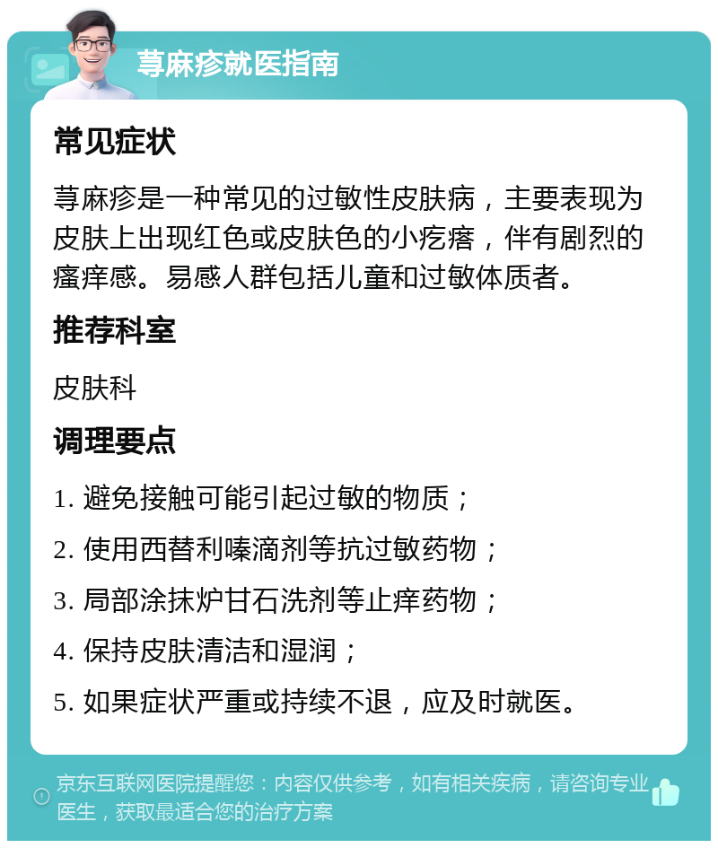 荨麻疹就医指南 常见症状 荨麻疹是一种常见的过敏性皮肤病，主要表现为皮肤上出现红色或皮肤色的小疙瘩，伴有剧烈的瘙痒感。易感人群包括儿童和过敏体质者。 推荐科室 皮肤科 调理要点 1. 避免接触可能引起过敏的物质； 2. 使用西替利嗪滴剂等抗过敏药物； 3. 局部涂抹炉甘石洗剂等止痒药物； 4. 保持皮肤清洁和湿润； 5. 如果症状严重或持续不退，应及时就医。