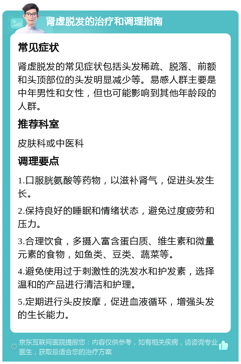 肾虚脱发的治疗和调理指南 常见症状 肾虚脱发的常见症状包括头发稀疏、脱落、前额和头顶部位的头发明显减少等。易感人群主要是中年男性和女性，但也可能影响到其他年龄段的人群。 推荐科室 皮肤科或中医科 调理要点 1.口服胱氨酸等药物，以滋补肾气，促进头发生长。 2.保持良好的睡眠和情绪状态，避免过度疲劳和压力。 3.合理饮食，多摄入富含蛋白质、维生素和微量元素的食物，如鱼类、豆类、蔬菜等。 4.避免使用过于刺激性的洗发水和护发素，选择温和的产品进行清洁和护理。 5.定期进行头皮按摩，促进血液循环，增强头发的生长能力。