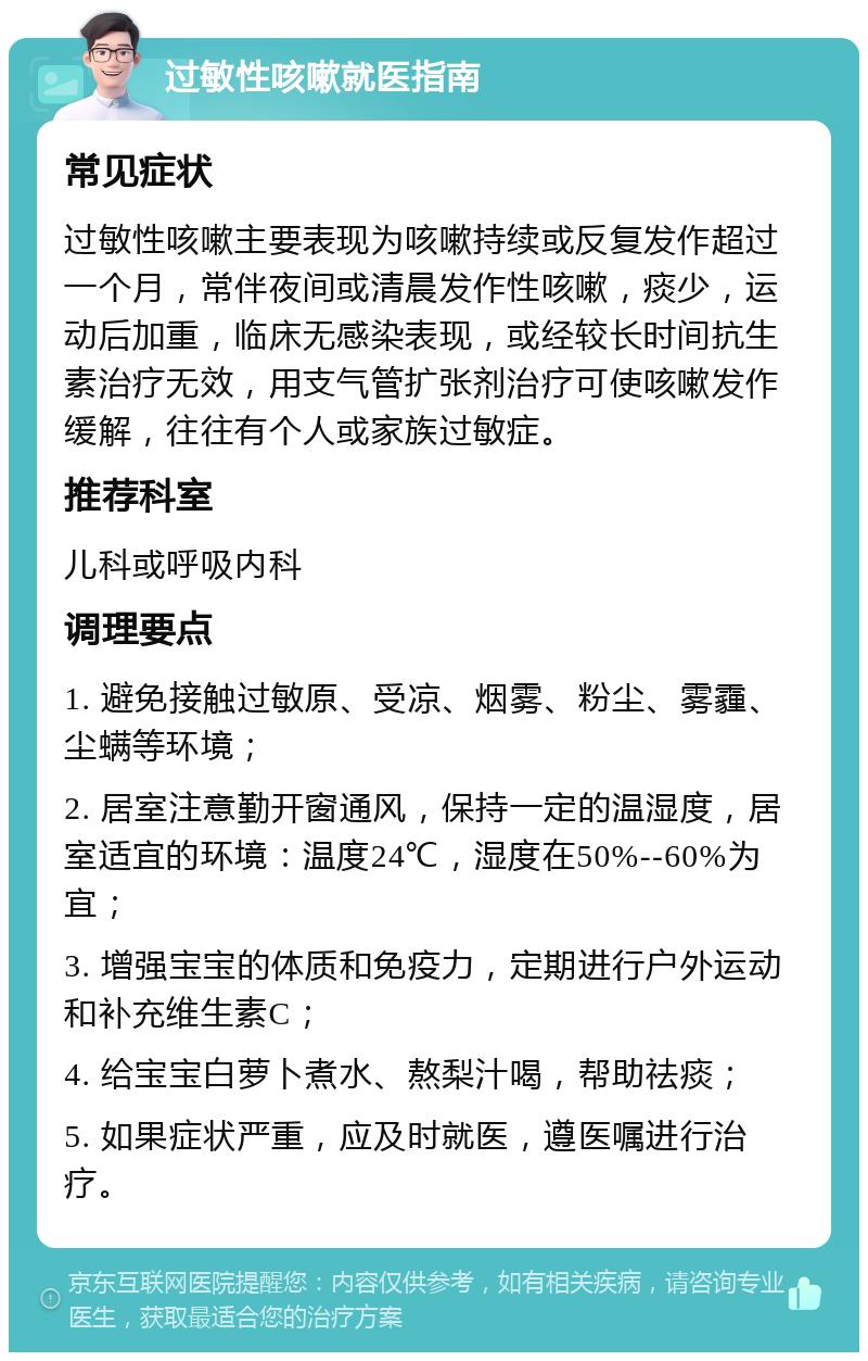 过敏性咳嗽就医指南 常见症状 过敏性咳嗽主要表现为咳嗽持续或反复发作超过一个月，常伴夜间或清晨发作性咳嗽，痰少，运动后加重，临床无感染表现，或经较长时间抗生素治疗无效，用支气管扩张剂治疗可使咳嗽发作缓解，往往有个人或家族过敏症。 推荐科室 儿科或呼吸内科 调理要点 1. 避免接触过敏原、受凉、烟雾、粉尘、雾霾、尘螨等环境； 2. 居室注意勤开窗通风，保持一定的温湿度，居室适宜的环境：温度24℃，湿度在50%--60%为宜； 3. 增强宝宝的体质和免疫力，定期进行户外运动和补充维生素C； 4. 给宝宝白萝卜煮水、熬梨汁喝，帮助祛痰； 5. 如果症状严重，应及时就医，遵医嘱进行治疗。