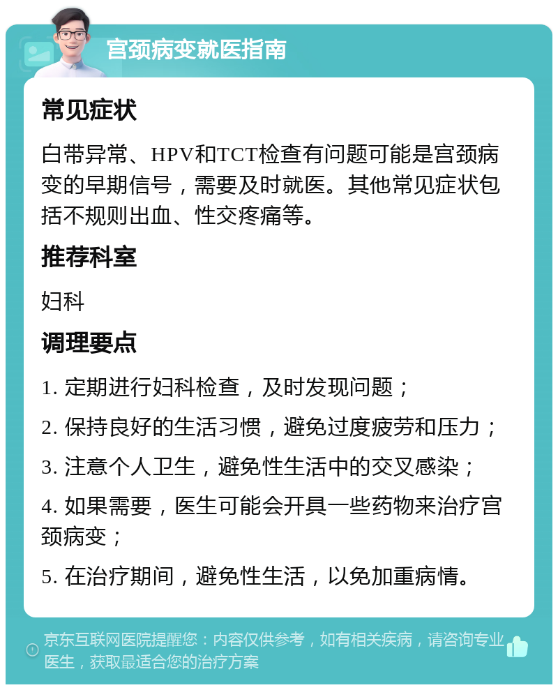 宫颈病变就医指南 常见症状 白带异常、HPV和TCT检查有问题可能是宫颈病变的早期信号，需要及时就医。其他常见症状包括不规则出血、性交疼痛等。 推荐科室 妇科 调理要点 1. 定期进行妇科检查，及时发现问题； 2. 保持良好的生活习惯，避免过度疲劳和压力； 3. 注意个人卫生，避免性生活中的交叉感染； 4. 如果需要，医生可能会开具一些药物来治疗宫颈病变； 5. 在治疗期间，避免性生活，以免加重病情。