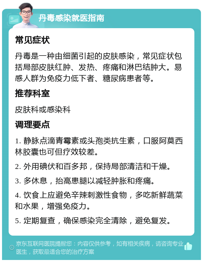 丹毒感染就医指南 常见症状 丹毒是一种由细菌引起的皮肤感染，常见症状包括局部皮肤红肿、发热、疼痛和淋巴结肿大。易感人群为免疫力低下者、糖尿病患者等。 推荐科室 皮肤科或感染科 调理要点 1. 静脉点滴青霉素或头孢类抗生素，口服阿莫西林胶囊也可但疗效较差。 2. 外用碘伏和百多邦，保持局部清洁和干燥。 3. 多休息，抬高患腿以减轻肿胀和疼痛。 4. 饮食上应避免辛辣刺激性食物，多吃新鲜蔬菜和水果，增强免疫力。 5. 定期复查，确保感染完全清除，避免复发。