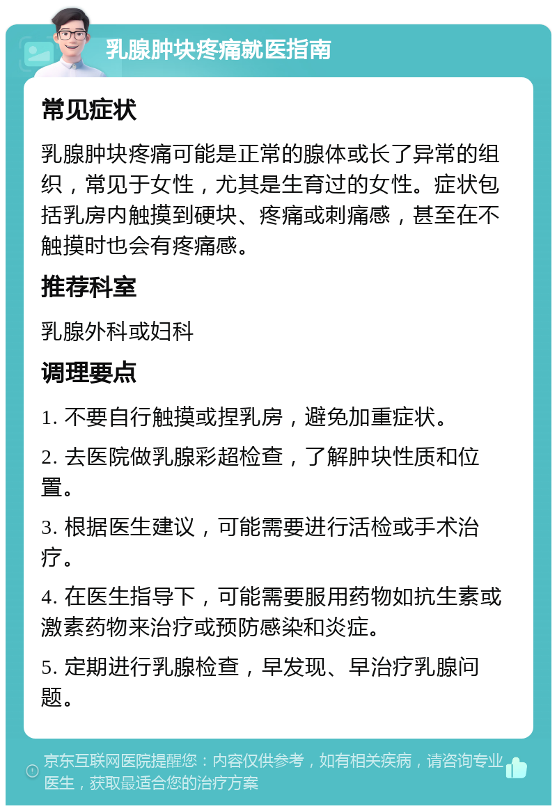 乳腺肿块疼痛就医指南 常见症状 乳腺肿块疼痛可能是正常的腺体或长了异常的组织，常见于女性，尤其是生育过的女性。症状包括乳房内触摸到硬块、疼痛或刺痛感，甚至在不触摸时也会有疼痛感。 推荐科室 乳腺外科或妇科 调理要点 1. 不要自行触摸或捏乳房，避免加重症状。 2. 去医院做乳腺彩超检查，了解肿块性质和位置。 3. 根据医生建议，可能需要进行活检或手术治疗。 4. 在医生指导下，可能需要服用药物如抗生素或激素药物来治疗或预防感染和炎症。 5. 定期进行乳腺检查，早发现、早治疗乳腺问题。