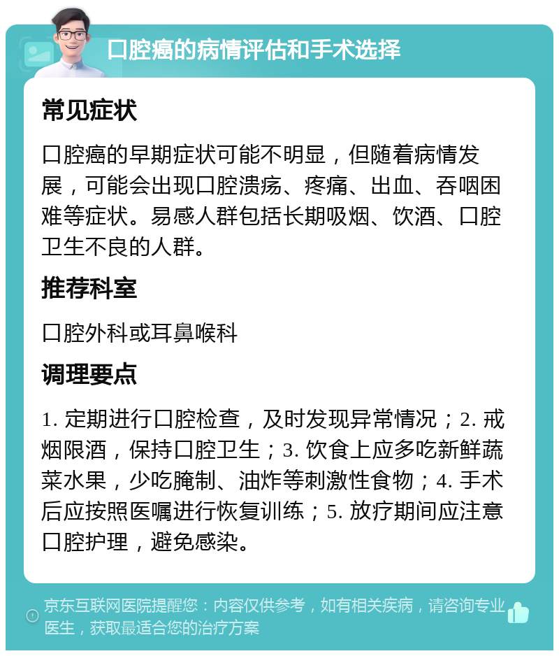 口腔癌的病情评估和手术选择 常见症状 口腔癌的早期症状可能不明显，但随着病情发展，可能会出现口腔溃疡、疼痛、出血、吞咽困难等症状。易感人群包括长期吸烟、饮酒、口腔卫生不良的人群。 推荐科室 口腔外科或耳鼻喉科 调理要点 1. 定期进行口腔检查，及时发现异常情况；2. 戒烟限酒，保持口腔卫生；3. 饮食上应多吃新鲜蔬菜水果，少吃腌制、油炸等刺激性食物；4. 手术后应按照医嘱进行恢复训练；5. 放疗期间应注意口腔护理，避免感染。