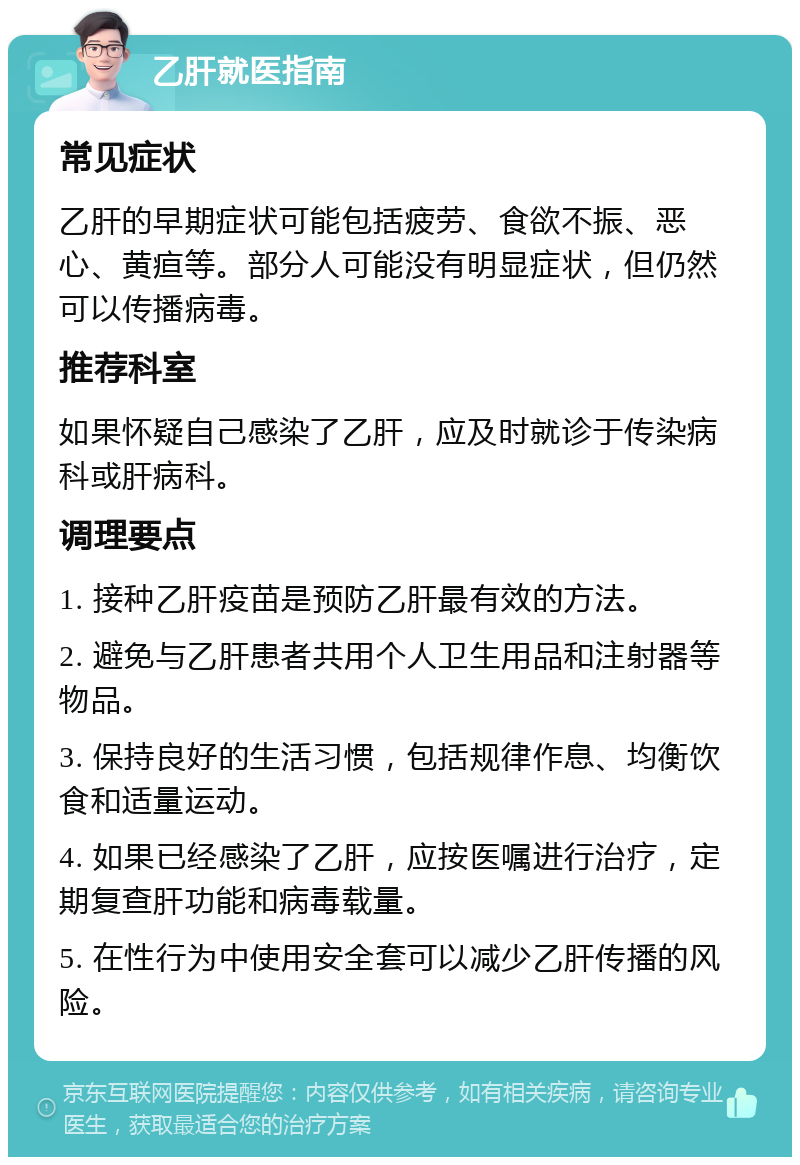 乙肝就医指南 常见症状 乙肝的早期症状可能包括疲劳、食欲不振、恶心、黄疸等。部分人可能没有明显症状，但仍然可以传播病毒。 推荐科室 如果怀疑自己感染了乙肝，应及时就诊于传染病科或肝病科。 调理要点 1. 接种乙肝疫苗是预防乙肝最有效的方法。 2. 避免与乙肝患者共用个人卫生用品和注射器等物品。 3. 保持良好的生活习惯，包括规律作息、均衡饮食和适量运动。 4. 如果已经感染了乙肝，应按医嘱进行治疗，定期复查肝功能和病毒载量。 5. 在性行为中使用安全套可以减少乙肝传播的风险。