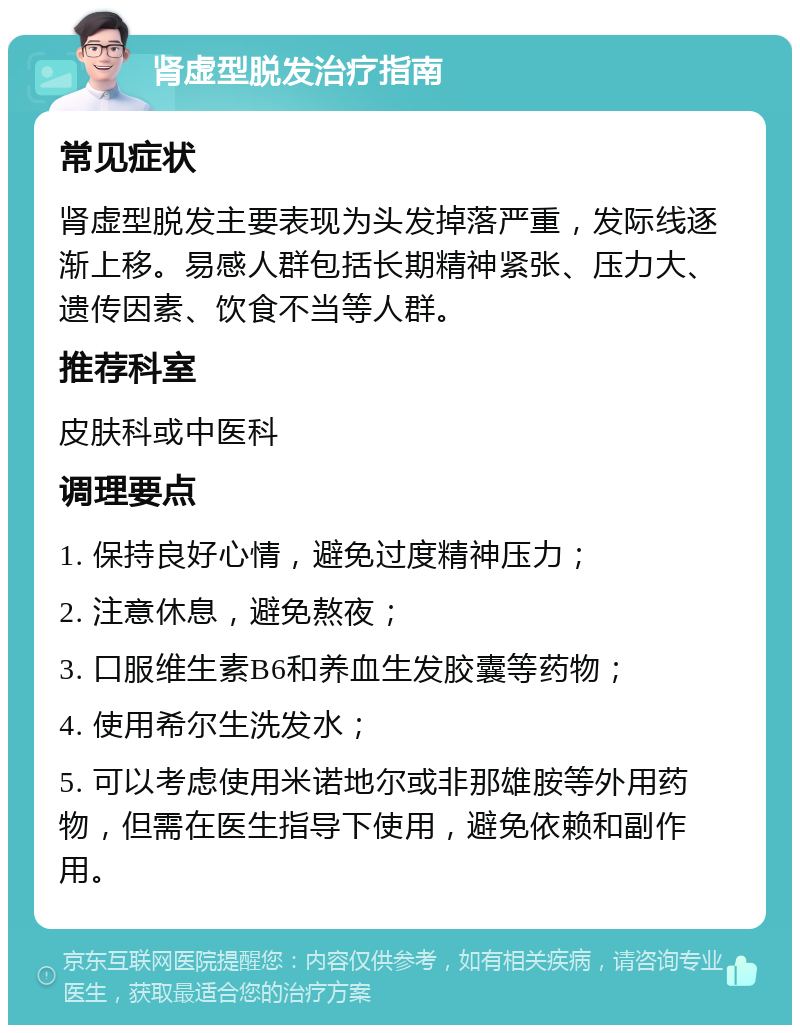 肾虚型脱发治疗指南 常见症状 肾虚型脱发主要表现为头发掉落严重，发际线逐渐上移。易感人群包括长期精神紧张、压力大、遗传因素、饮食不当等人群。 推荐科室 皮肤科或中医科 调理要点 1. 保持良好心情，避免过度精神压力； 2. 注意休息，避免熬夜； 3. 口服维生素B6和养血生发胶囊等药物； 4. 使用希尔生洗发水； 5. 可以考虑使用米诺地尔或非那雄胺等外用药物，但需在医生指导下使用，避免依赖和副作用。