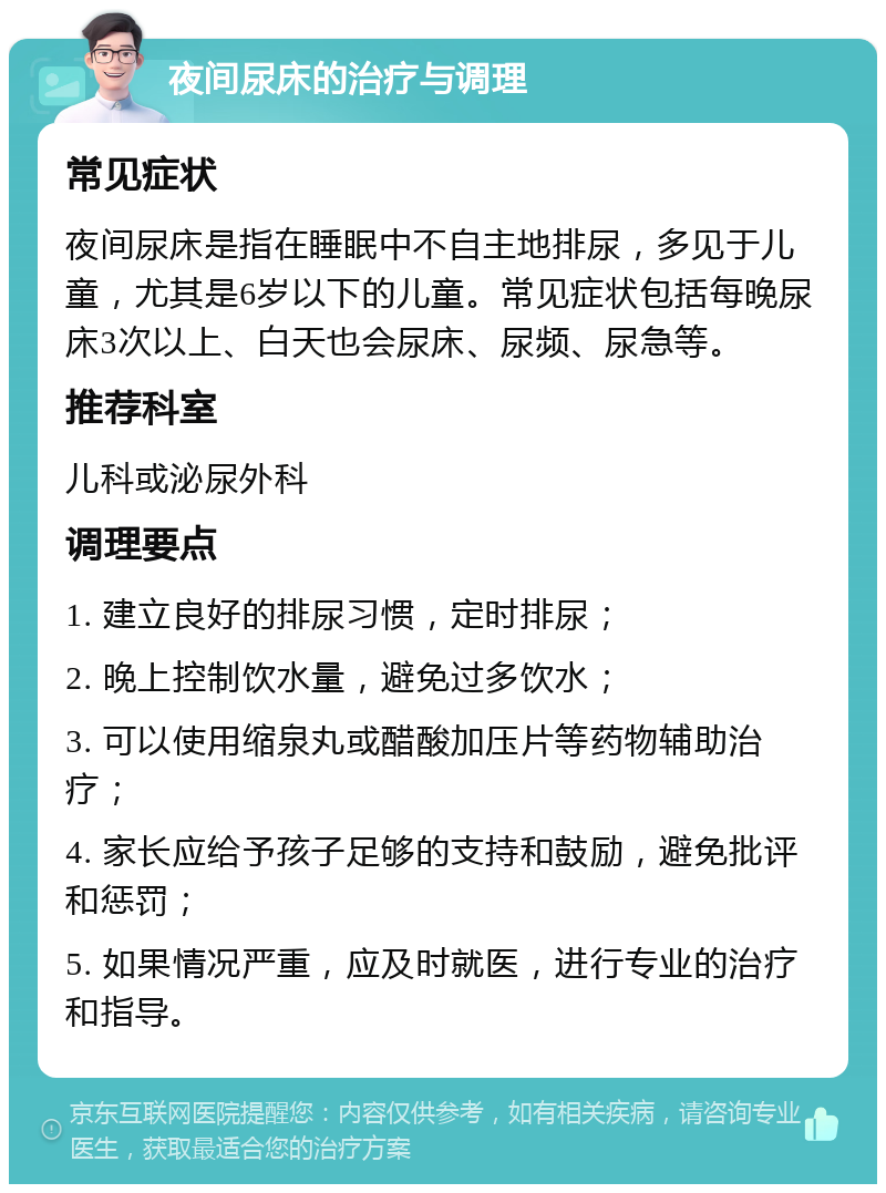 夜间尿床的治疗与调理 常见症状 夜间尿床是指在睡眠中不自主地排尿，多见于儿童，尤其是6岁以下的儿童。常见症状包括每晚尿床3次以上、白天也会尿床、尿频、尿急等。 推荐科室 儿科或泌尿外科 调理要点 1. 建立良好的排尿习惯，定时排尿； 2. 晚上控制饮水量，避免过多饮水； 3. 可以使用缩泉丸或醋酸加压片等药物辅助治疗； 4. 家长应给予孩子足够的支持和鼓励，避免批评和惩罚； 5. 如果情况严重，应及时就医，进行专业的治疗和指导。