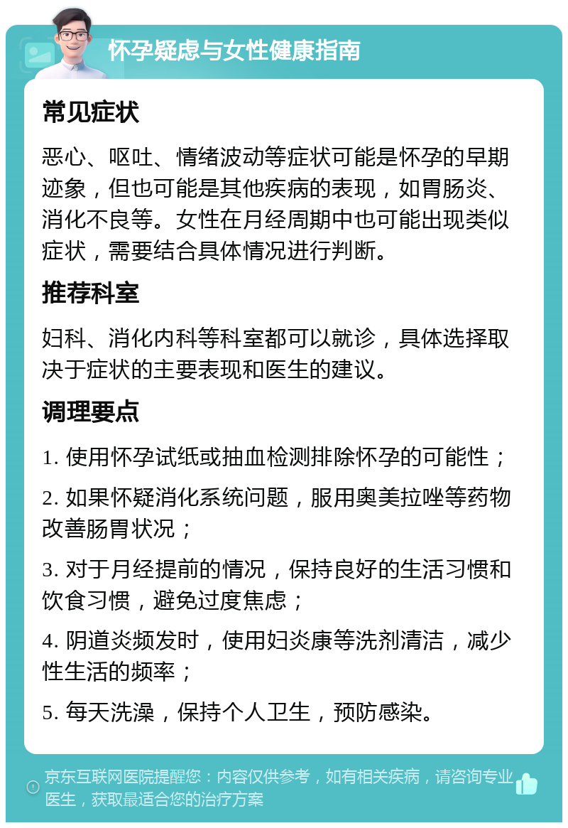 怀孕疑虑与女性健康指南 常见症状 恶心、呕吐、情绪波动等症状可能是怀孕的早期迹象，但也可能是其他疾病的表现，如胃肠炎、消化不良等。女性在月经周期中也可能出现类似症状，需要结合具体情况进行判断。 推荐科室 妇科、消化内科等科室都可以就诊，具体选择取决于症状的主要表现和医生的建议。 调理要点 1. 使用怀孕试纸或抽血检测排除怀孕的可能性； 2. 如果怀疑消化系统问题，服用奥美拉唑等药物改善肠胃状况； 3. 对于月经提前的情况，保持良好的生活习惯和饮食习惯，避免过度焦虑； 4. 阴道炎频发时，使用妇炎康等洗剂清洁，减少性生活的频率； 5. 每天洗澡，保持个人卫生，预防感染。