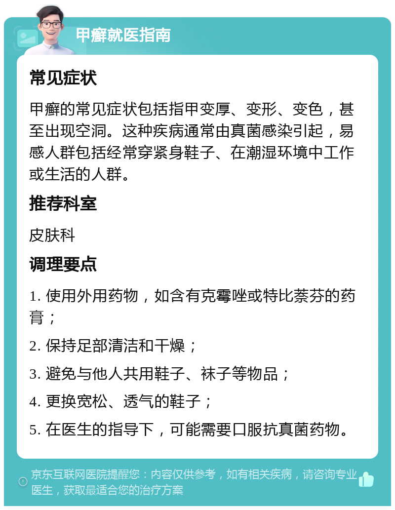 甲癣就医指南 常见症状 甲癣的常见症状包括指甲变厚、变形、变色，甚至出现空洞。这种疾病通常由真菌感染引起，易感人群包括经常穿紧身鞋子、在潮湿环境中工作或生活的人群。 推荐科室 皮肤科 调理要点 1. 使用外用药物，如含有克霉唑或特比萘芬的药膏； 2. 保持足部清洁和干燥； 3. 避免与他人共用鞋子、袜子等物品； 4. 更换宽松、透气的鞋子； 5. 在医生的指导下，可能需要口服抗真菌药物。