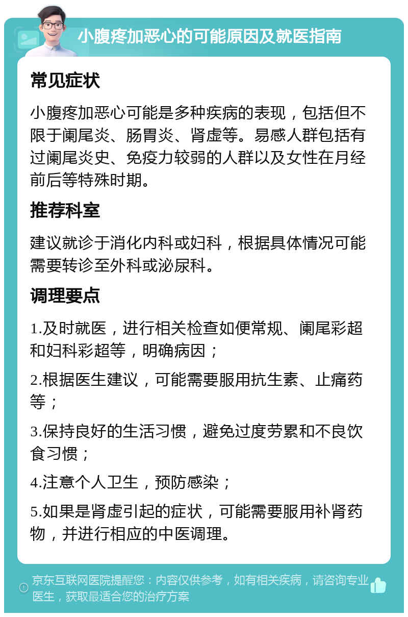 小腹疼加恶心的可能原因及就医指南 常见症状 小腹疼加恶心可能是多种疾病的表现，包括但不限于阑尾炎、肠胃炎、肾虚等。易感人群包括有过阑尾炎史、免疫力较弱的人群以及女性在月经前后等特殊时期。 推荐科室 建议就诊于消化内科或妇科，根据具体情况可能需要转诊至外科或泌尿科。 调理要点 1.及时就医，进行相关检查如便常规、阑尾彩超和妇科彩超等，明确病因； 2.根据医生建议，可能需要服用抗生素、止痛药等； 3.保持良好的生活习惯，避免过度劳累和不良饮食习惯； 4.注意个人卫生，预防感染； 5.如果是肾虚引起的症状，可能需要服用补肾药物，并进行相应的中医调理。