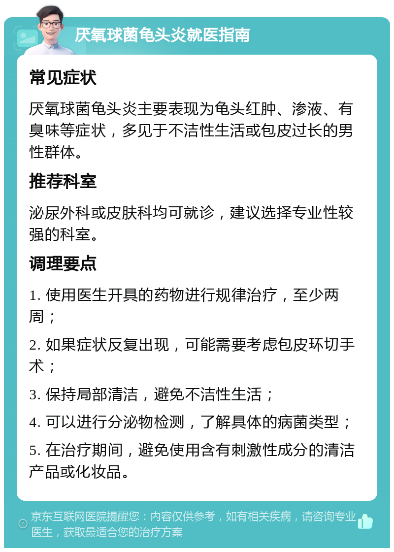 厌氧球菌龟头炎就医指南 常见症状 厌氧球菌龟头炎主要表现为龟头红肿、渗液、有臭味等症状，多见于不洁性生活或包皮过长的男性群体。 推荐科室 泌尿外科或皮肤科均可就诊，建议选择专业性较强的科室。 调理要点 1. 使用医生开具的药物进行规律治疗，至少两周； 2. 如果症状反复出现，可能需要考虑包皮环切手术； 3. 保持局部清洁，避免不洁性生活； 4. 可以进行分泌物检测，了解具体的病菌类型； 5. 在治疗期间，避免使用含有刺激性成分的清洁产品或化妆品。