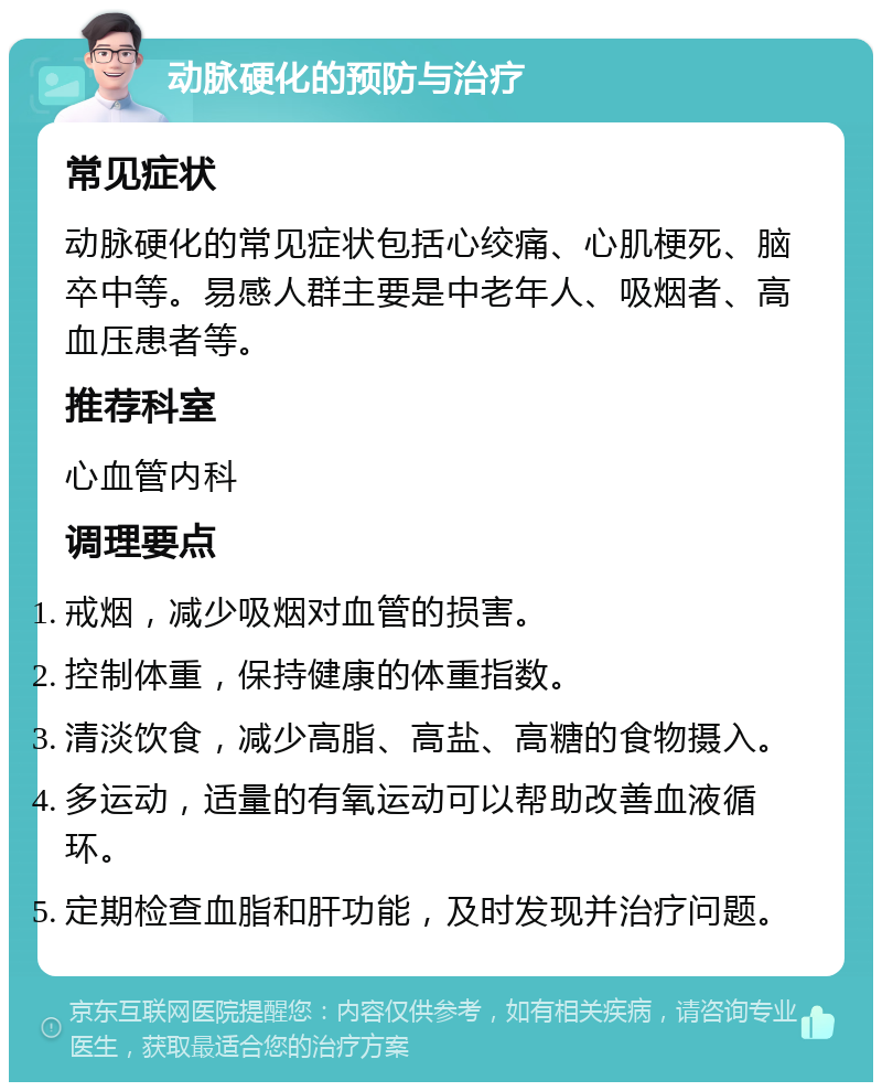 动脉硬化的预防与治疗 常见症状 动脉硬化的常见症状包括心绞痛、心肌梗死、脑卒中等。易感人群主要是中老年人、吸烟者、高血压患者等。 推荐科室 心血管内科 调理要点 戒烟，减少吸烟对血管的损害。 控制体重，保持健康的体重指数。 清淡饮食，减少高脂、高盐、高糖的食物摄入。 多运动，适量的有氧运动可以帮助改善血液循环。 定期检查血脂和肝功能，及时发现并治疗问题。