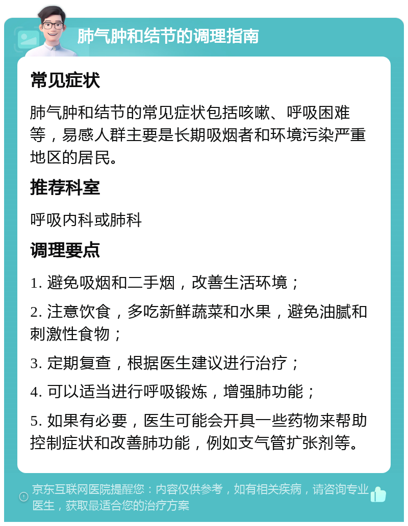 肺气肿和结节的调理指南 常见症状 肺气肿和结节的常见症状包括咳嗽、呼吸困难等，易感人群主要是长期吸烟者和环境污染严重地区的居民。 推荐科室 呼吸内科或肺科 调理要点 1. 避免吸烟和二手烟，改善生活环境； 2. 注意饮食，多吃新鲜蔬菜和水果，避免油腻和刺激性食物； 3. 定期复查，根据医生建议进行治疗； 4. 可以适当进行呼吸锻炼，增强肺功能； 5. 如果有必要，医生可能会开具一些药物来帮助控制症状和改善肺功能，例如支气管扩张剂等。